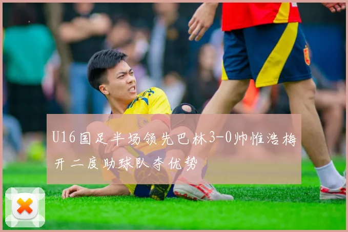 U16国足半场领先巴林3-0帅惟浩梅开二度助球队夺优势