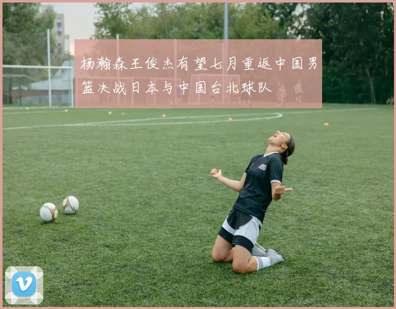 杨瀚森王俊杰有望七月重返中国男篮决战日本与中国台北球队