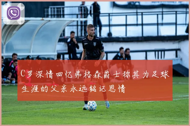 C罗深情回忆弗格森爵士称其为足球生涯的父亲永远铭记恩情