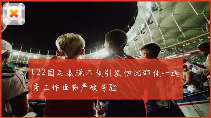 U22国足表现不佳引发担忧邵佳一选秀工作面临严峻考验