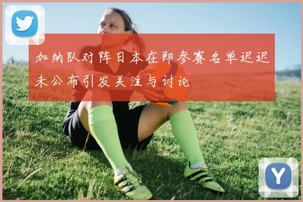 加纳队对阵日本在即参赛名单迟迟未公布引发关注与讨论