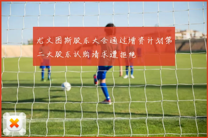 尤文图斯股东大会通过增资计划第二大股东认购请求遭拒绝