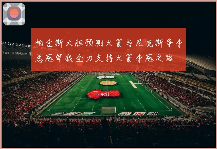 帕金斯大胆预测火箭与尼克斯争夺总冠军我全力支持火箭夺冠之路