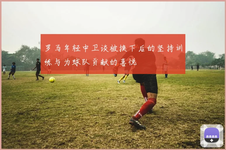 罗马年轻中卫谈被换下后的坚持训练与为球队贡献的喜悦