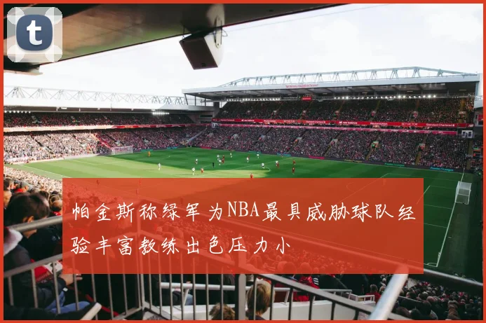 帕金斯称绿军为NBA最具威胁球队经验丰富教练出色压力小