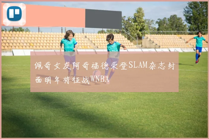 佩奇女友阿奇福德荣登SLAM杂志封面明年将征战WNBA