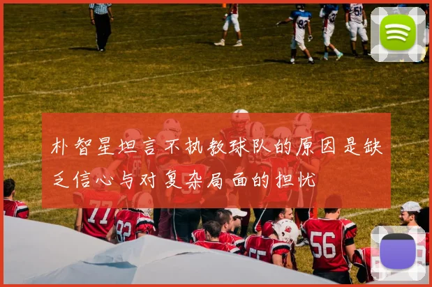 朴智星坦言不执教球队的原因是缺乏信心与对复杂局面的担忧