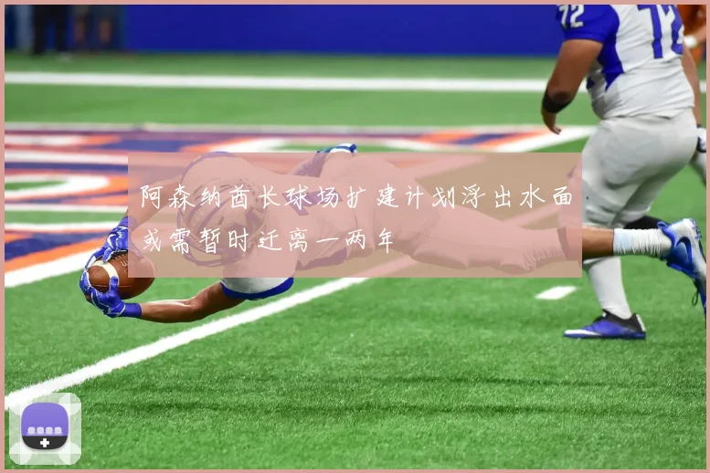 阿森纳酋长球场扩建计划浮出水面或需暂时迁离一两年