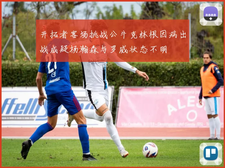 开拓者客场挑战公牛克林根因病出战成疑杨瀚森与罗威状态不明