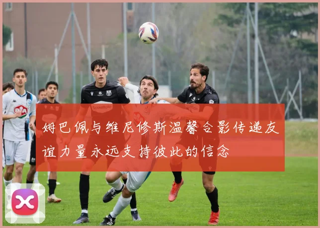 姆巴佩与维尼修斯温馨合影传递友谊力量永远支持彼此的信念