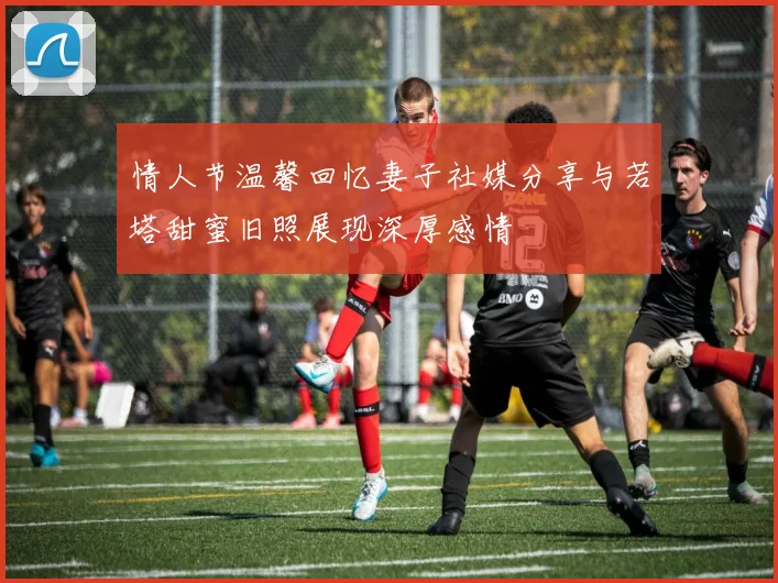 情人节温馨回忆妻子社媒分享与若塔甜蜜旧照展现深厚感情