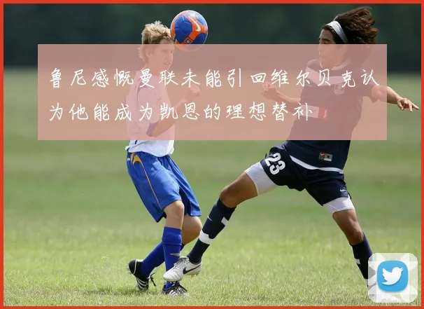 鲁尼感慨曼联未能引回维尔贝克认为他能成为凯恩的理想替补