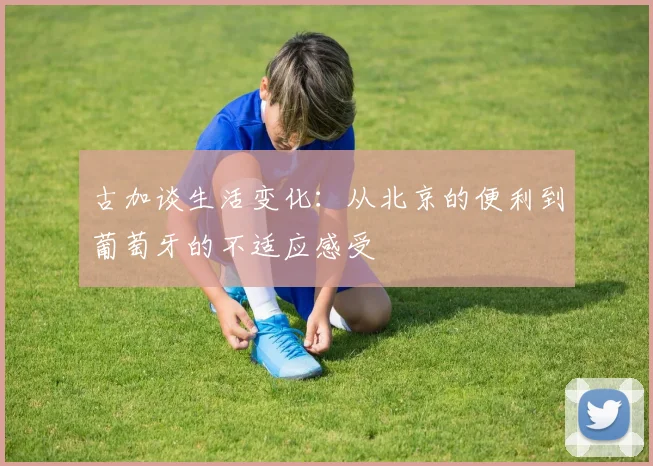 古加谈生活变化：从北京的便利到葡萄牙的不适应感受