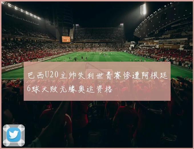 巴西U20主帅失利世青赛惨遭阿根廷6球大败无缘奥运资格