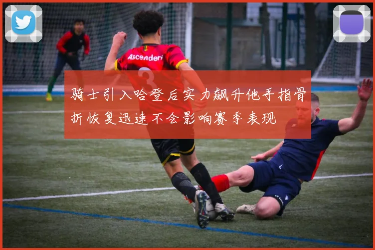 骑士引入哈登后实力飙升他手指骨折恢复迅速不会影响赛季表现