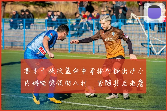 赛季干拔投篮命中率排行榜出炉小内姆哈德领衔八村塁紧随其后老詹稳居前列