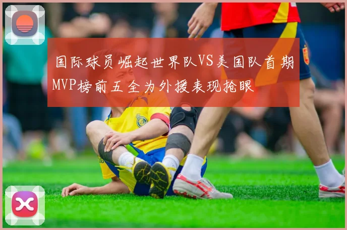 国际球员崛起世界队VS美国队首期MVP榜前五全为外援表现抢眼