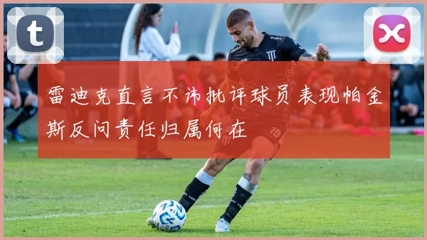 雷迪克直言不讳批评球员表现帕金斯反问责任归属何在