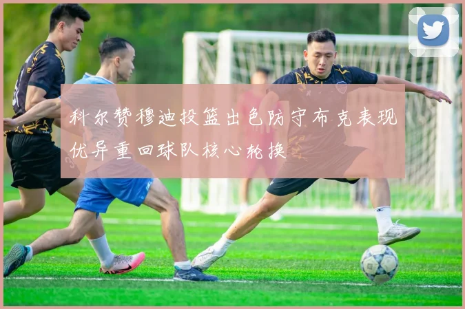 科尔赞穆迪投篮出色防守布克表现优异重回球队核心轮换