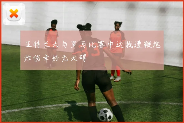 亚特兰大与罗马比赛中边裁遭鞭炮炸伤幸好无大碍
