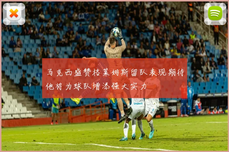 马克西盛赞格莱姆斯留队表现期待他将为球队增添强大实力