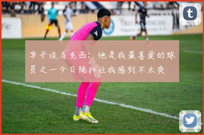 华子谈马克西：他是我最喜爱的球员之一今日隔扣让我感到不太爽