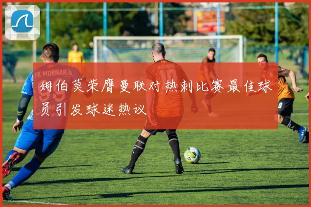 姆伯莫荣膺曼联对热刺比赛最佳球员引发球迷热议