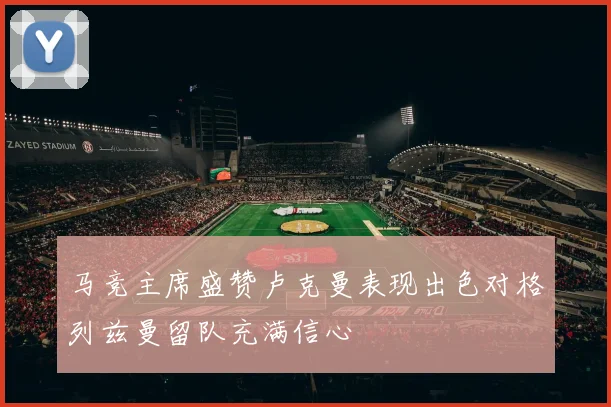 马竞主席盛赞卢克曼表现出色对格列兹曼留队充满信心