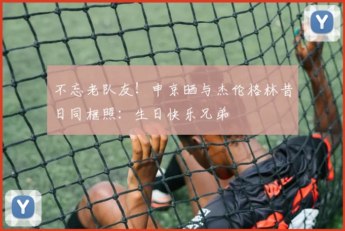 不忘老队友！申京晒与杰伦格林昔日同框照：生日快乐兄弟