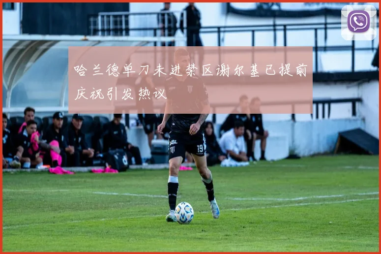 哈兰德单刀未进禁区谢尔基已提前庆祝引发热议