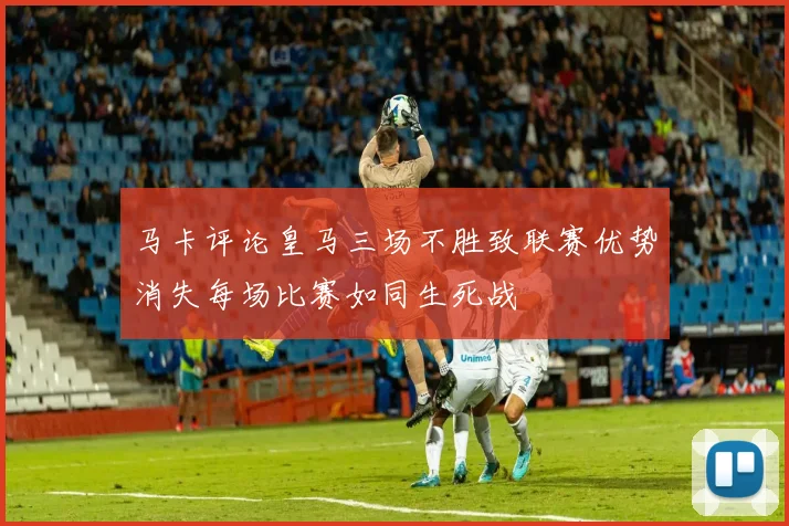 马卡评论皇马三场不胜致联赛优势消失每场比赛如同生死战