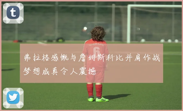 弗拉格感慨与詹姆斯科比并肩作战梦想成真令人震撼