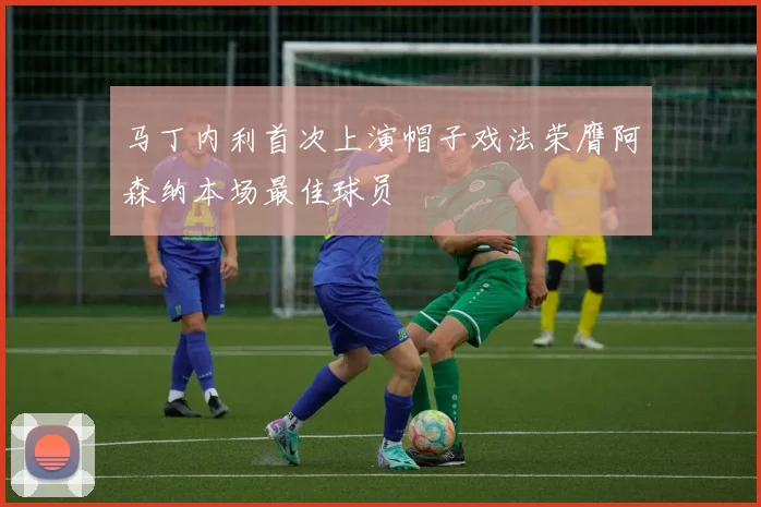 马丁内利首次上演帽子戏法荣膺阿森纳本场最佳球员