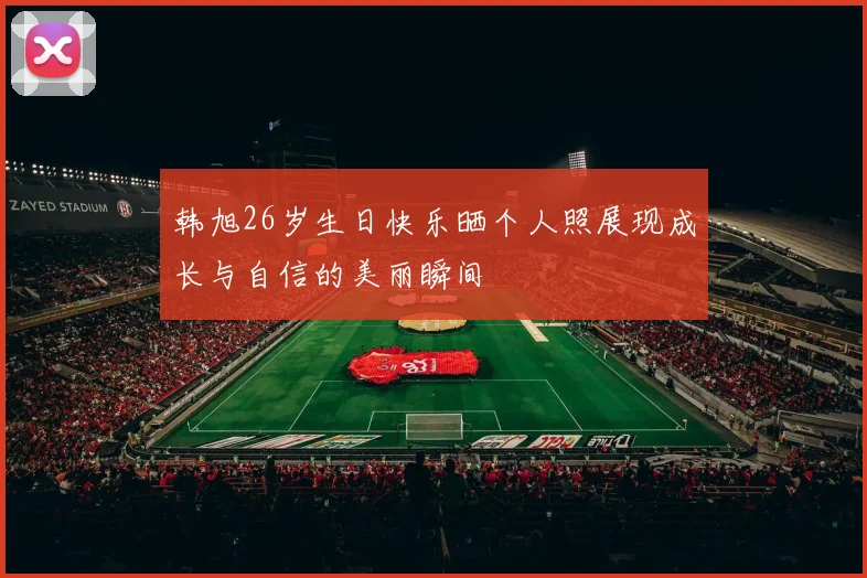 韩旭26岁生日快乐晒个人照展现成长与自信的美丽瞬间