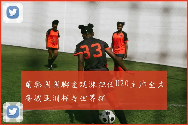 前韩国国脚金廷洙担任U20主帅全力备战亚洲杯与世界杯
