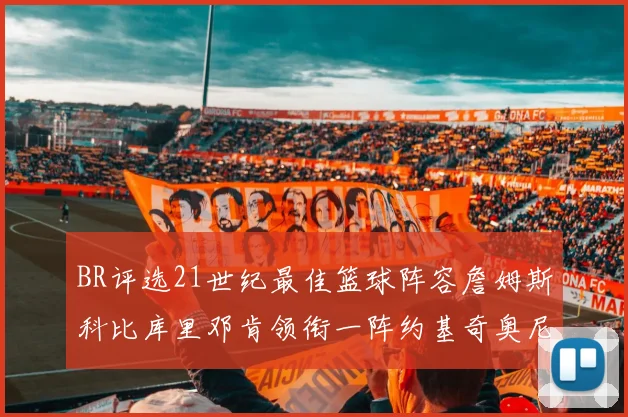 BR评选21世纪最佳篮球阵容詹姆斯科比库里邓肯领衔一阵约基奇奥尼尔分列二三阵