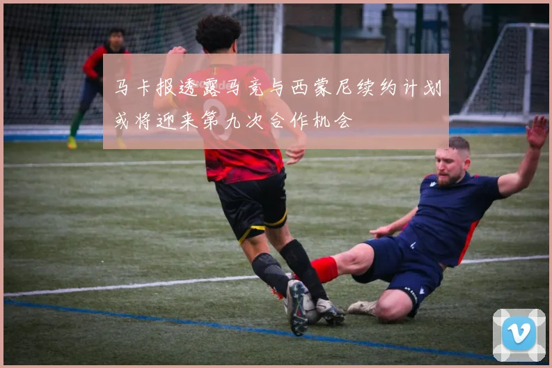 马卡报透露马竞与西蒙尼续约计划或将迎来第九次合作机会