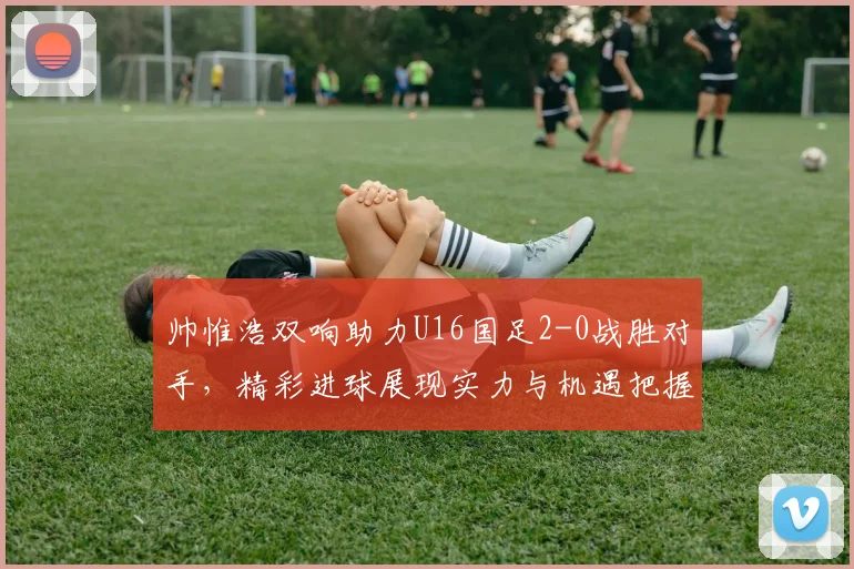 帅惟浩双响助力U16国足2-0战胜对手，精彩进球展现实力与机遇把握